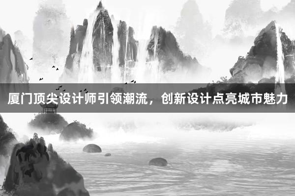 厦门顶尖设计师引领潮流，创新设计点亮城市魅力